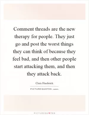 Comment threads are the new therapy for people. They just go and post the worst things they can think of because they feel bad, and then other people start attacking them, and then they attack back Picture Quote #1