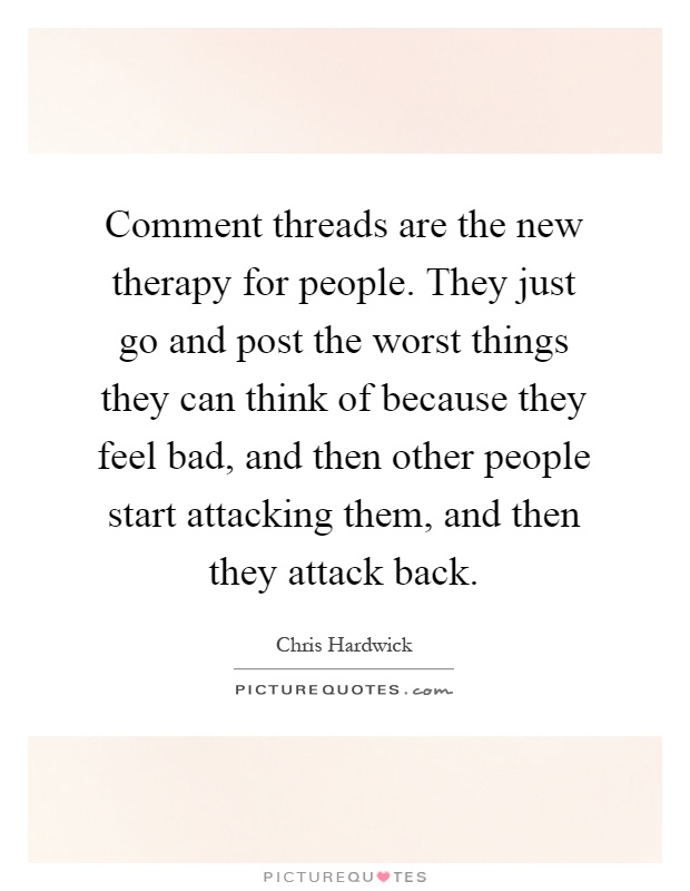 Comment threads are the new therapy for people. They just go and post the worst things they can think of because they feel bad, and then other people start attacking them, and then they attack back Picture Quote #1