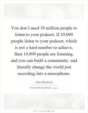 You don’t need 30 million people to listen to your podcast. If 10,000 people listen to your podcast, which is not a hard number to achieve, then 10,000 people are listening, and you can build a community, and literally change the world just recording into a microphone Picture Quote #1