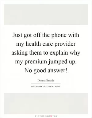 Just got off the phone with my health care provider asking them to explain why my premium jumped up. No good answer! Picture Quote #1
