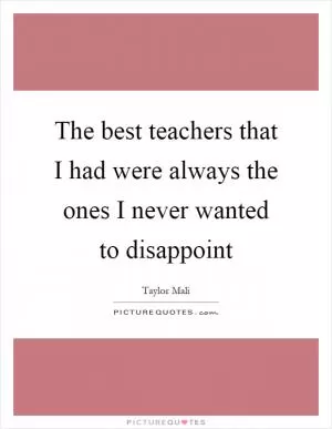 The best teachers that I had were always the ones I never wanted to disappoint Picture Quote #1