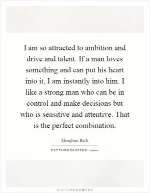 I am so attracted to ambition and drive and talent. If a man loves something and can put his heart into it, I am instantly into him. I like a strong man who can be in control and make decisions but who is sensitive and attentive. That is the perfect combination Picture Quote #1
