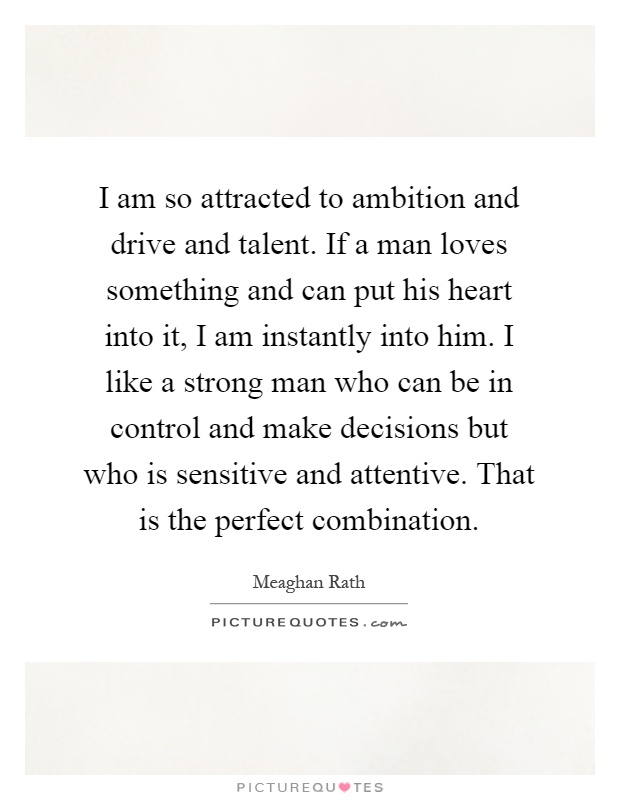 I am so attracted to ambition and drive and talent. If a man loves something and can put his heart into it, I am instantly into him. I like a strong man who can be in control and make decisions but who is sensitive and attentive. That is the perfect combination Picture Quote #1