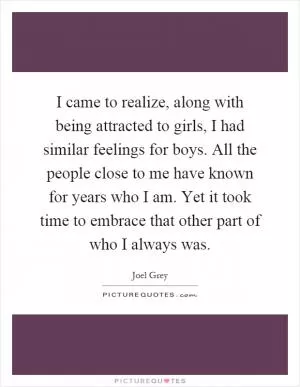 I came to realize, along with being attracted to girls, I had similar feelings for boys. All the people close to me have known for years who I am. Yet it took time to embrace that other part of who I always was Picture Quote #1