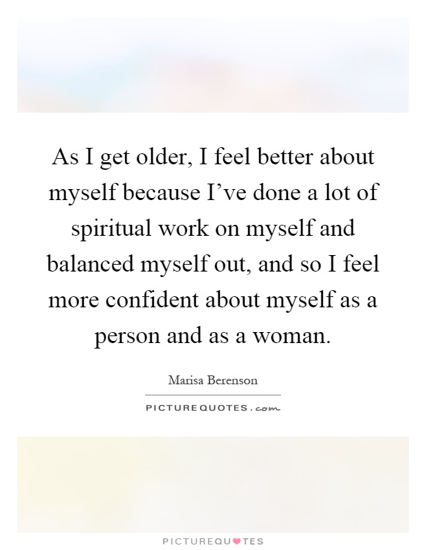 As I get older, I feel better about myself because I've done a lot of spiritual work on myself and balanced myself out, and so I feel more confident about myself as a person and as a woman Picture Quote #1