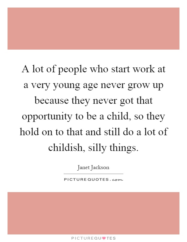 A lot of people who start work at a very young age never grow up because they never got that opportunity to be a child, so they hold on to that and still do a lot of childish, silly things Picture Quote #1