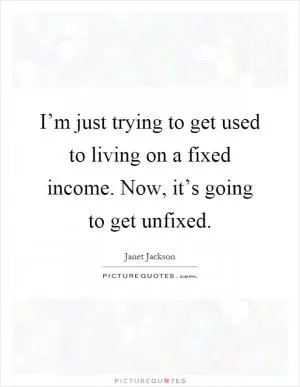 I’m just trying to get used to living on a fixed income. Now, it’s going to get unfixed Picture Quote #1