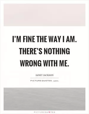 I’m fine the way I am. There’s nothing wrong with me Picture Quote #1