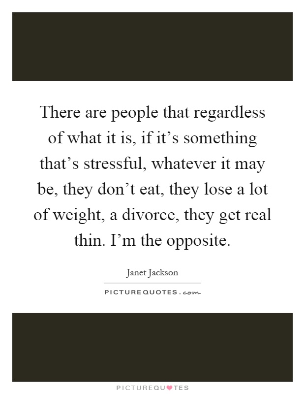 There are people that regardless of what it is, if it's something that's stressful, whatever it may be, they don't eat, they lose a lot of weight, a divorce, they get real thin. I'm the opposite Picture Quote #1
