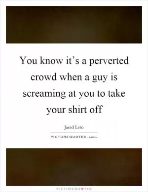 You know it’s a perverted crowd when a guy is screaming at you to take your shirt off Picture Quote #1