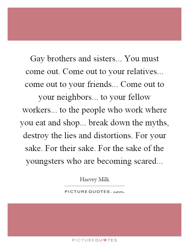 Gay brothers and sisters... You must come out. Come out to your relatives... come out to your friends... Come out to your neighbors... to your fellow workers... to the people who work where you eat and shop... break down the myths, destroy the lies and distortions. For your sake. For their sake. For the sake of the youngsters who are becoming scared Picture Quote #1