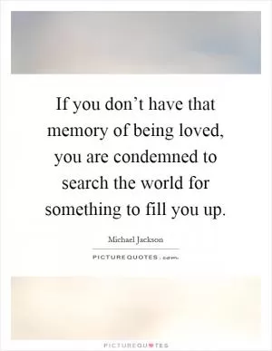 If you don’t have that memory of being loved, you are condemned to search the world for something to fill you up Picture Quote #1