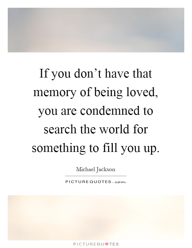 If you don't have that memory of being loved, you are condemned to search the world for something to fill you up Picture Quote #1