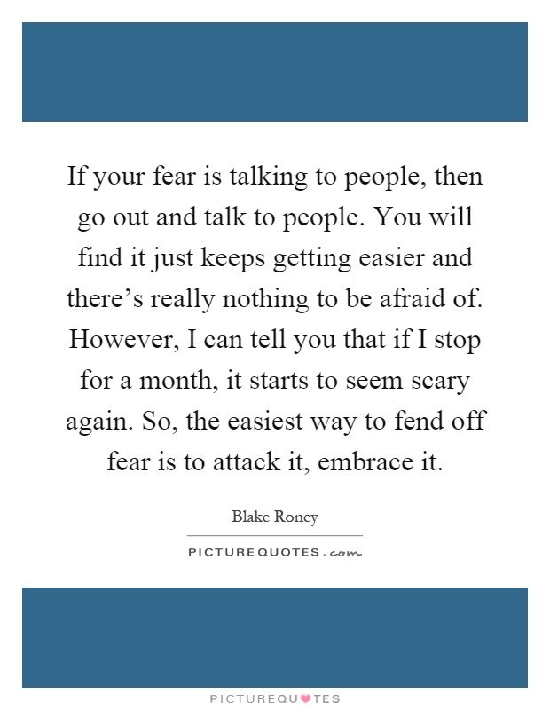 If your fear is talking to people, then go out and talk to people. You will find it just keeps getting easier and there's really nothing to be afraid of. However, I can tell you that if I stop for a month, it starts to seem scary again. So, the easiest way to fend off fear is to attack it, embrace it Picture Quote #1