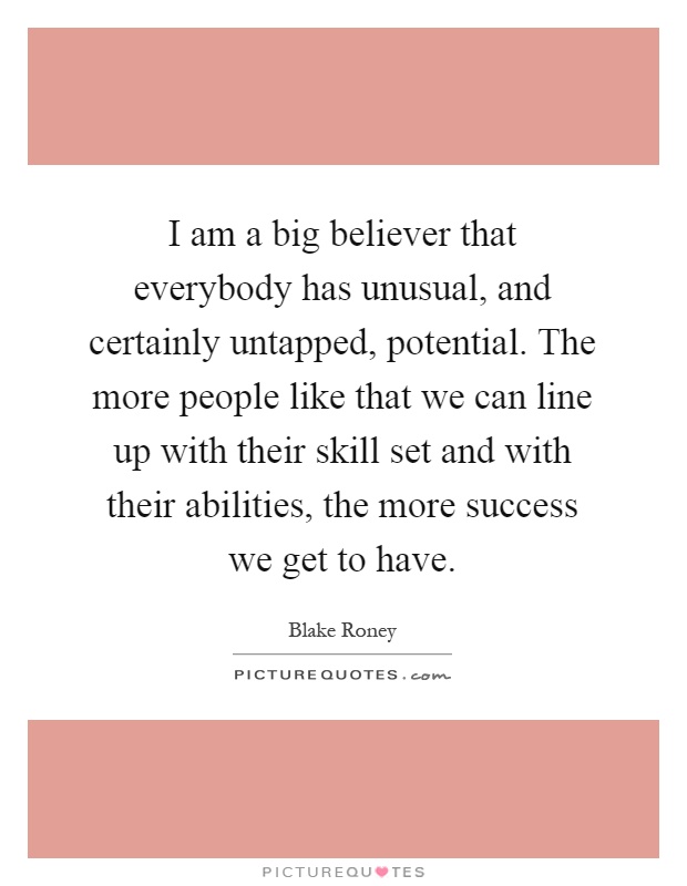 I am a big believer that everybody has unusual, and certainly untapped, potential. The more people like that we can line up with their skill set and with their abilities, the more success we get to have Picture Quote #1