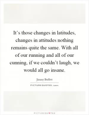 It’s those changes in latitudes, changes in attitudes nothing remains quite the same. With all of our running and all of our cunning, if we couldn’t laugh, we would all go insane Picture Quote #1