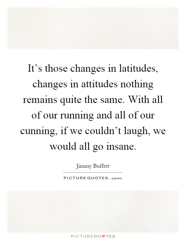 It's those changes in latitudes, changes in attitudes nothing remains quite the same. With all of our running and all of our cunning, if we couldn't laugh, we would all go insane Picture Quote #1
