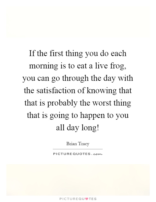 If the first thing you do each morning is to eat a live frog, you can go through the day with the satisfaction of knowing that that is probably the worst thing that is going to happen to you all day long! Picture Quote #1