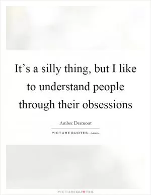 It’s a silly thing, but I like to understand people through their obsessions Picture Quote #1