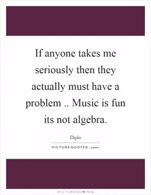 If anyone takes me seriously then they actually must have a problem.. Music is fun its not algebra Picture Quote #1
