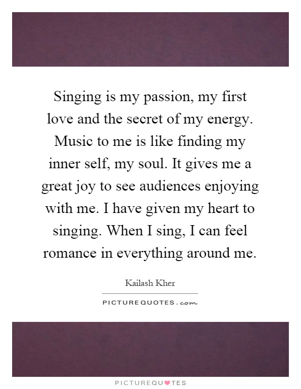 Singing is my passion, my first love and the secret of my energy. Music to me is like finding my inner self, my soul. It gives me a great joy to see audiences enjoying with me. I have given my heart to singing. When I sing, I can feel romance in everything around me Picture Quote #1