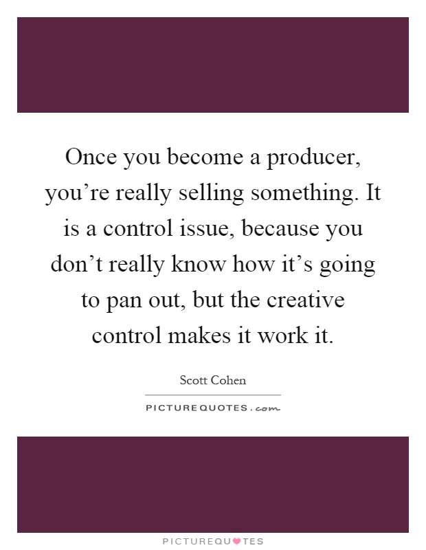 Once you become a producer, you're really selling something. It is a control issue, because you don't really know how it's going to pan out, but the creative control makes it work it Picture Quote #1