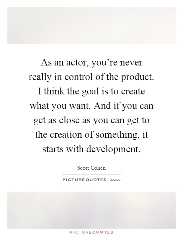 As an actor, you're never really in control of the product. I think the goal is to create what you want. And if you can get as close as you can get to the creation of something, it starts with development Picture Quote #1