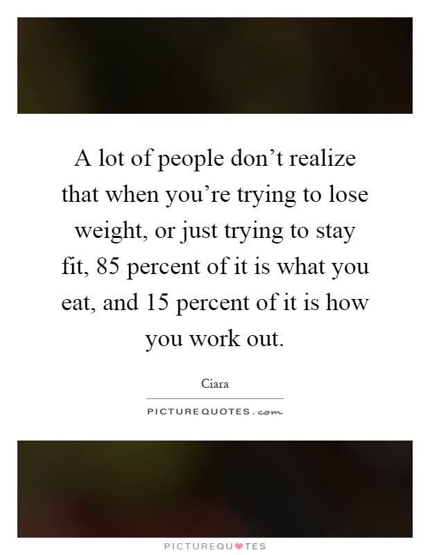 A lot of people don't realize that when you're trying to lose weight, or just trying to stay fit, 85 percent of it is what you eat, and 15 percent of it is how you work out Picture Quote #1