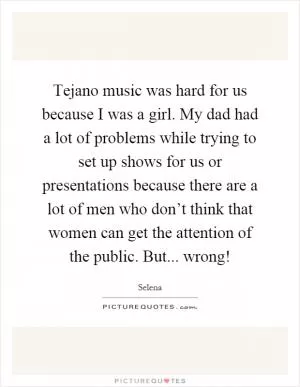 Tejano music was hard for us because I was a girl. My dad had a lot of problems while trying to set up shows for us or presentations because there are a lot of men who don’t think that women can get the attention of the public. But... wrong! Picture Quote #1