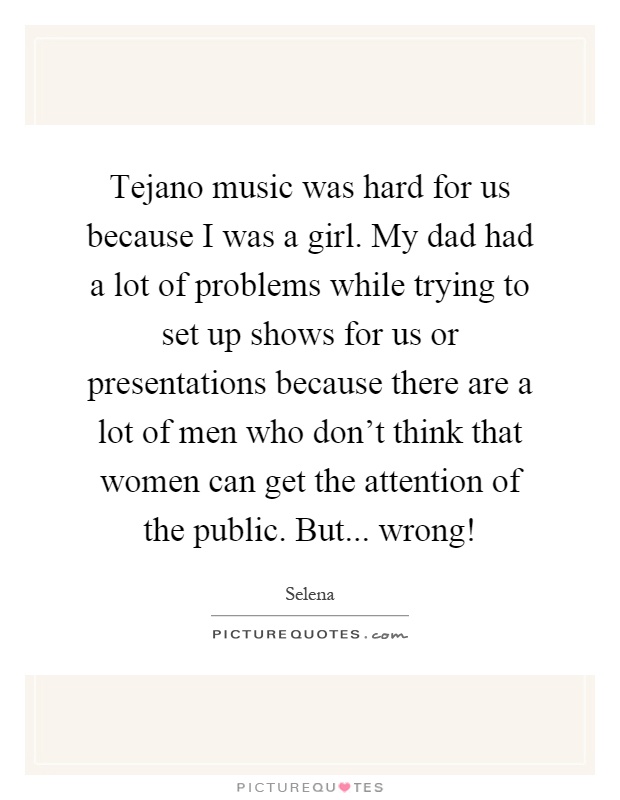 Tejano music was hard for us because I was a girl. My dad had a lot of problems while trying to set up shows for us or presentations because there are a lot of men who don't think that women can get the attention of the public. But... wrong! Picture Quote #1