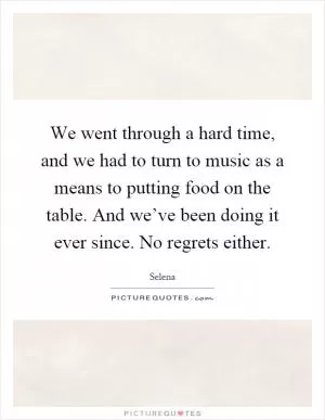 We went through a hard time, and we had to turn to music as a means to putting food on the table. And we’ve been doing it ever since. No regrets either Picture Quote #1
