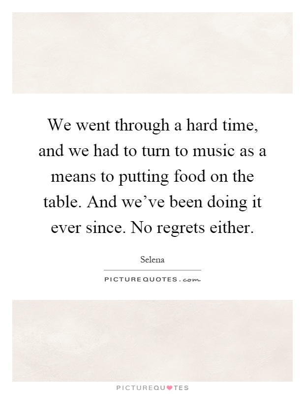 We went through a hard time, and we had to turn to music as a means to putting food on the table. And we've been doing it ever since. No regrets either Picture Quote #1