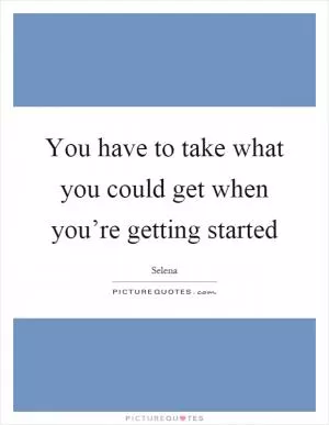 You have to take what you could get when you’re getting started Picture Quote #1