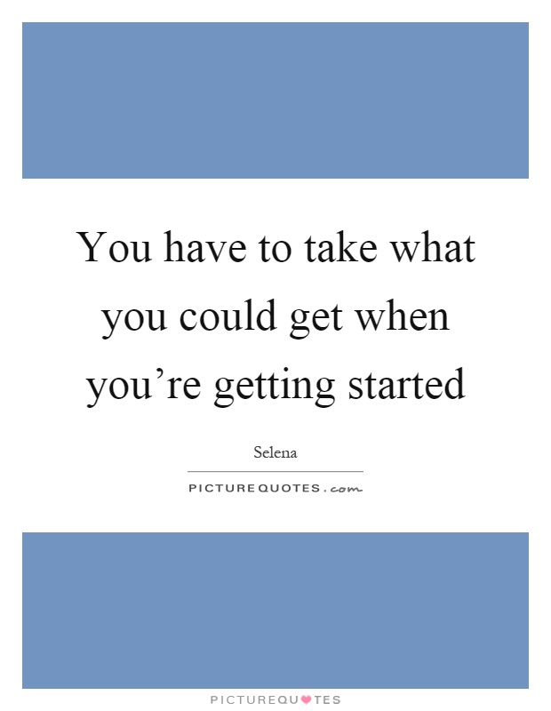 You have to take what you could get when you're getting started Picture Quote #1
