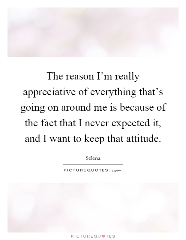 The reason I'm really appreciative of everything that's going on around me is because of the fact that I never expected it, and I want to keep that attitude Picture Quote #1