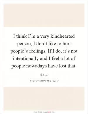 I think I’m a very kindhearted person, I don’t like to hurt people’s feelings. If I do, it’s not intentionally and I feel a lot of people nowadays have lost that Picture Quote #1