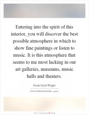 Entering into the spirit of this interior, you will discover the best possible atmosphere in which to show fine paintings or listen to music. It is this atmosphere that seems to me most lacking in our art galleries, museums, music halls and theaters Picture Quote #1