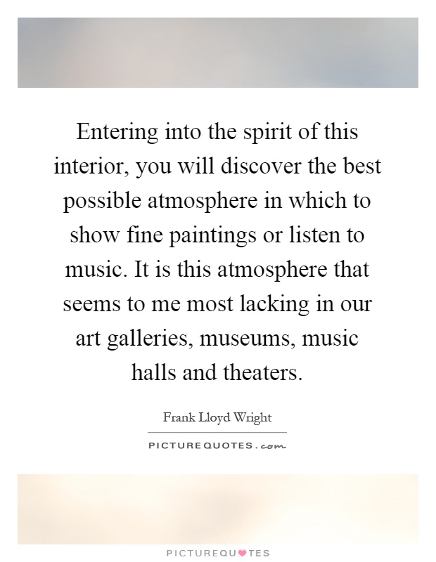 Entering into the spirit of this interior, you will discover the best possible atmosphere in which to show fine paintings or listen to music. It is this atmosphere that seems to me most lacking in our art galleries, museums, music halls and theaters Picture Quote #1