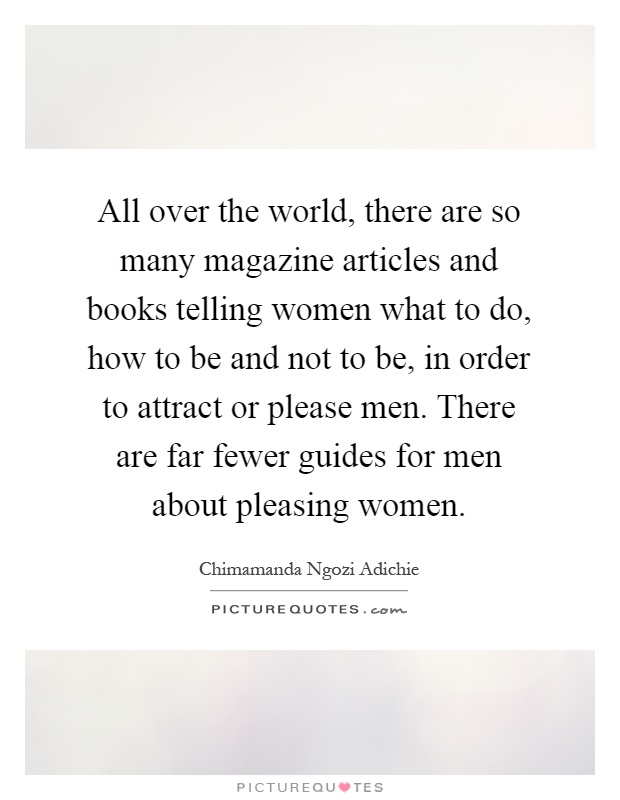 All over the world, there are so many magazine articles and books telling women what to do, how to be and not to be, in order to attract or please men. There are far fewer guides for men about pleasing women Picture Quote #1