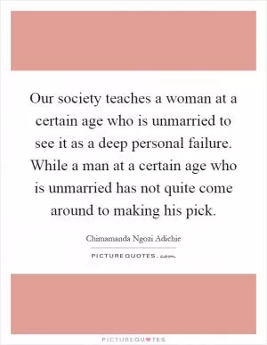 Our society teaches a woman at a certain age who is unmarried to see it as a deep personal failure. While a man at a certain age who is unmarried has not quite come around to making his pick Picture Quote #1