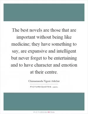 The best novels are those that are important without being like medicine; they have something to say, are expansive and intelligent but never forget to be entertaining and to have character and emotion at their centre Picture Quote #1