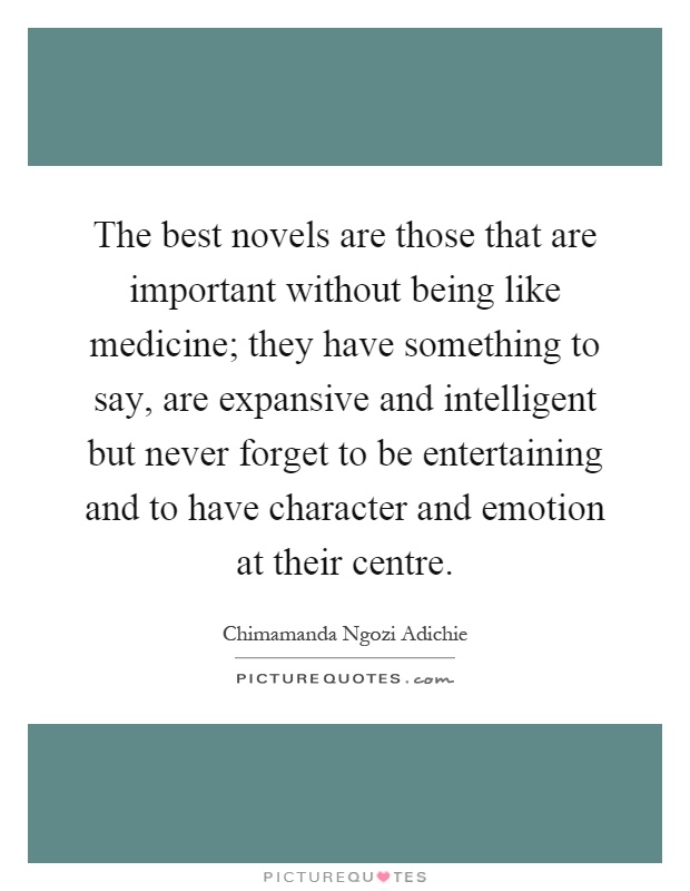The best novels are those that are important without being like medicine; they have something to say, are expansive and intelligent but never forget to be entertaining and to have character and emotion at their centre Picture Quote #1