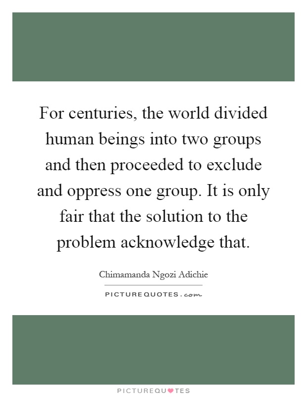 For centuries, the world divided human beings into two groups and then proceeded to exclude and oppress one group. It is only fair that the solution to the problem acknowledge that Picture Quote #1