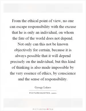 From the ethical point of view, no one can escape responsibility with the excuse that he is only an individual, on whom the fate of the world does not depend. Not only can this not be known objectively for certain, because it is always possible that it will depend precisely on the individual, but this kind of thinking is also made impossible by the very essence of ethics, by conscience and the sense of responsibility Picture Quote #1