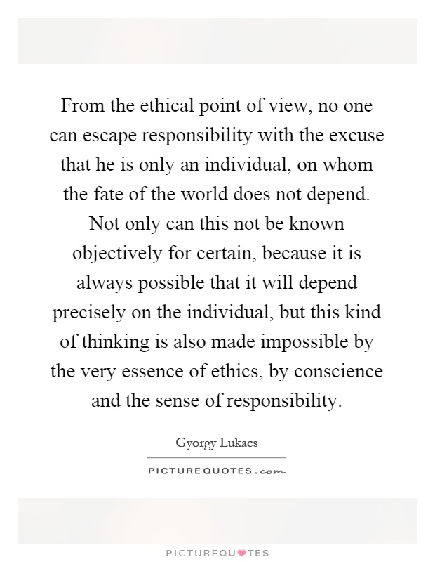 From the ethical point of view, no one can escape responsibility with the excuse that he is only an individual, on whom the fate of the world does not depend. Not only can this not be known objectively for certain, because it is always possible that it will depend precisely on the individual, but this kind of thinking is also made impossible by the very essence of ethics, by conscience and the sense of responsibility Picture Quote #1