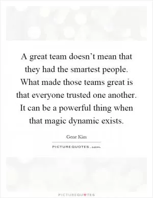 A great team doesn’t mean that they had the smartest people. What made those teams great is that everyone trusted one another. It can be a powerful thing when that magic dynamic exists Picture Quote #1