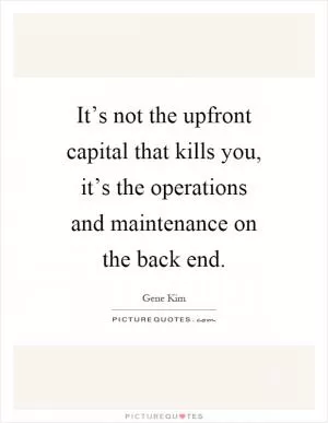 It’s not the upfront capital that kills you, it’s the operations and maintenance on the back end Picture Quote #1