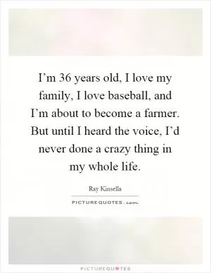 I’m 36 years old, I love my family, I love baseball, and I’m about to become a farmer. But until I heard the voice, I’d never done a crazy thing in my whole life Picture Quote #1