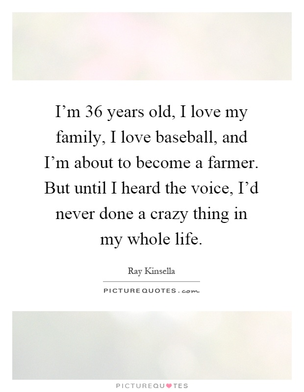 I'm 36 years old, I love my family, I love baseball, and I'm about to become a farmer. But until I heard the voice, I'd never done a crazy thing in my whole life Picture Quote #1