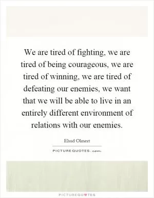 We are tired of fighting, we are tired of being courageous, we are tired of winning, we are tired of defeating our enemies, we want that we will be able to live in an entirely different environment of relations with our enemies Picture Quote #1